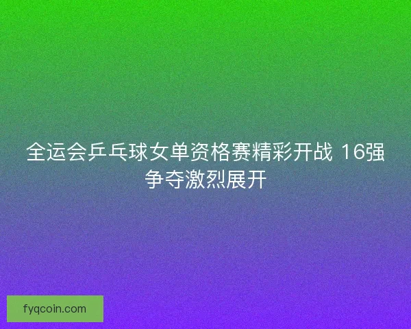 全运会乒乓球女单资格赛精彩开战 16强争夺激烈展开