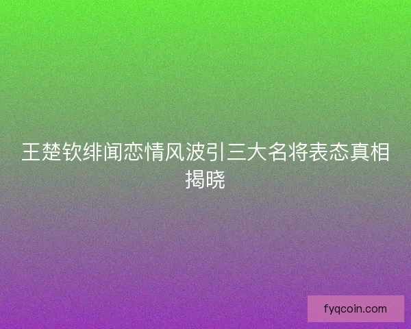 王楚钦绯闻恋情风波引三大名将表态真相揭晓