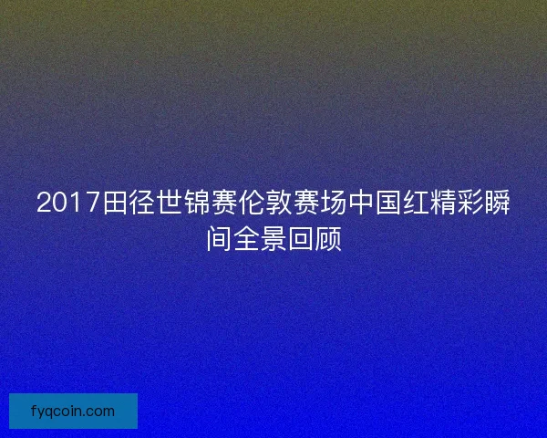 2017田径世锦赛伦敦赛场中国红精彩瞬间全景回顾