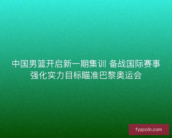 中国男篮开启新一期集训 备战国际赛事强化实力目标瞄准巴黎奥运会