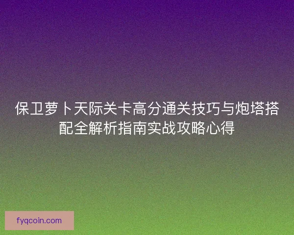 保卫萝卜天际关卡高分通关技巧与炮塔搭配全解析指南实战攻略心得