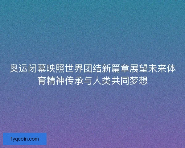 奥运闭幕映照世界团结新篇章展望未来体育精神传承与人类共同梦想