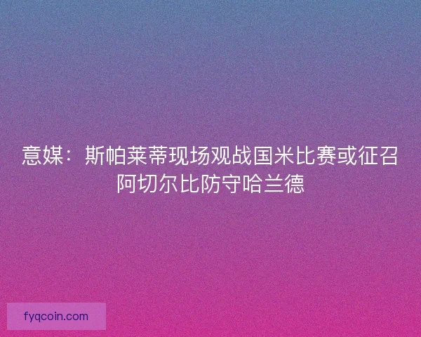 意媒：斯帕莱蒂现场观战国米比赛或征召阿切尔比防守哈兰德