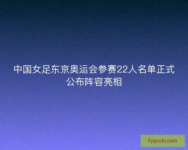 中国女足东京奥运会参赛22人名单正式公布阵容亮相