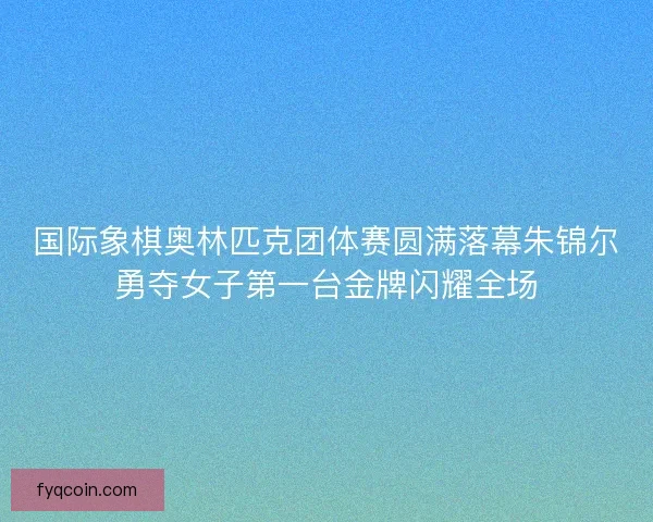 国际象棋奥林匹克团体赛圆满落幕朱锦尔勇夺女子第一台金牌闪耀全场