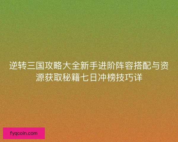 逆转三国攻略大全新手进阶阵容搭配与资源获取秘籍七日冲榜技巧详