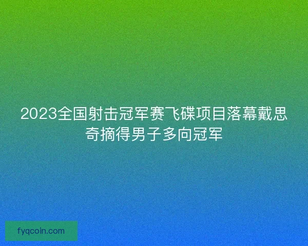 2023全国射击冠军赛飞碟项目落幕戴思奇摘得男子多向冠军