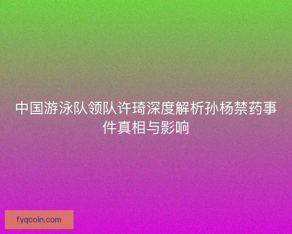中国游泳队领队许琦深度解析孙杨禁药事件真相与影响