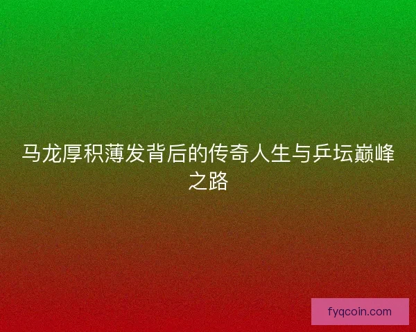 马龙厚积薄发背后的传奇人生与乒坛巅峰之路