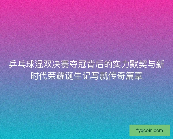 乒乓球混双决赛夺冠背后的实力默契与新时代荣耀诞生记写就传奇篇章