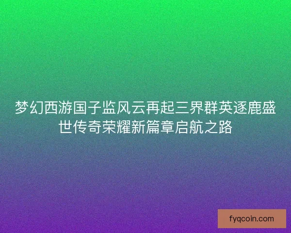 梦幻西游国子监风云再起三界群英逐鹿盛世传奇荣耀新篇章启航之路