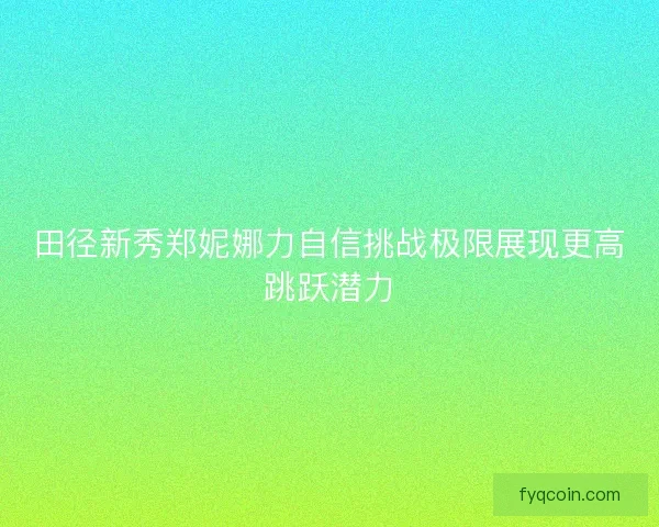 田径新秀郑妮娜力自信挑战极限展现更高跳跃潜力