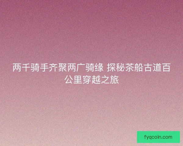 两千骑手齐聚两广骑缘 探秘茶船古道百公里穿越之旅 两千骑手齐聚两广骑缘 探秘茶船古道百公里穿越之旅