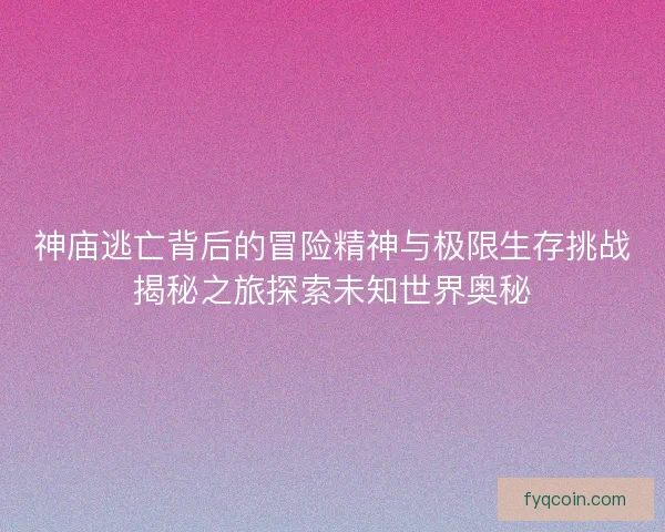 神庙逃亡背后的冒险精神与极限生存挑战揭秘之旅探索未知世界奥秘