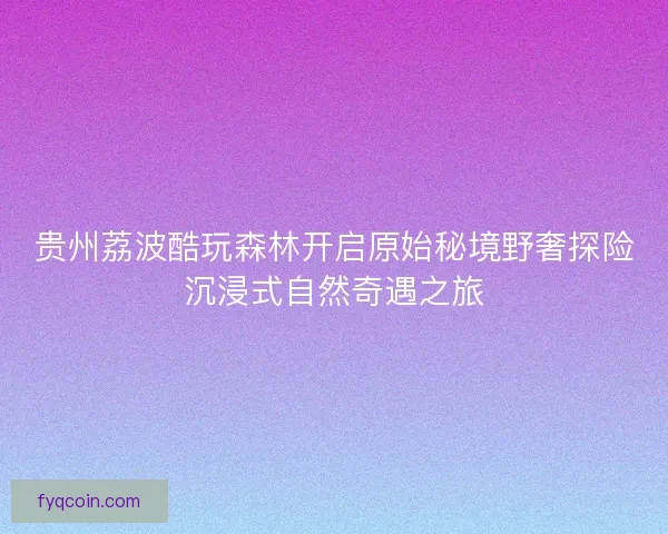 贵州荔波酷玩森林开启原始秘境野奢探险沉浸式自然奇遇之旅