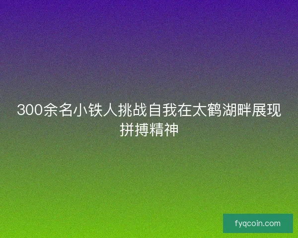 300余名小铁人挑战自我在太鹤湖畔展现拼搏精神