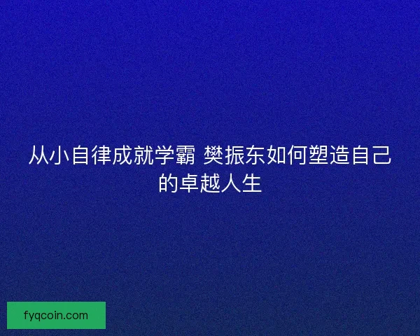 从小自律成就学霸 樊振东如何塑造自己的卓越人生