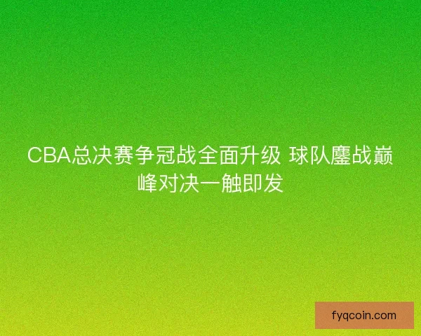 CBA总决赛争冠战全面升级 球队鏖战巅峰对决一触即发